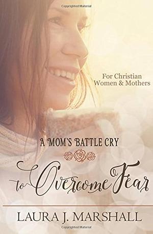 A Mom's Battle Cry to Overcome Fear by Laura J. Marshall, Laura J. Marshall