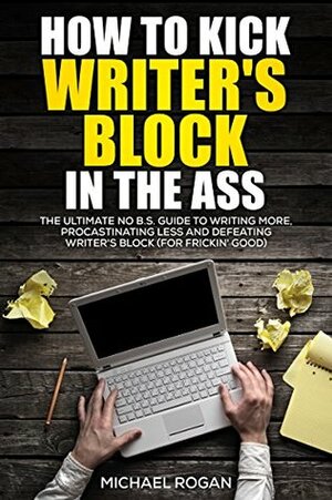 How to Kick Writer's Block in the @$%: The Ultimate NO B.S. Guide to Writing More, Procrastinating Less & Defeating Writer's Block (for Frickin' Good) by Michael Rogan