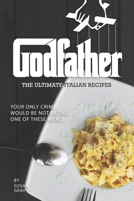 Godfather - The Ultimate Italian Recipes: Your Only Crime Would Be Not Eating One of These Meals by Susan Gray