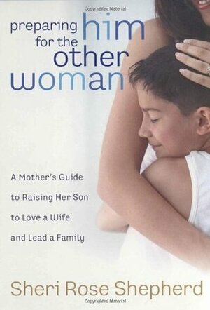 Preparing Him for the Other Woman: A Mother's Guide to Raising Her Son to Love a Wife and Lead a Family by Sheri Rose Shepherd