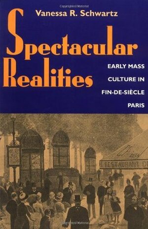 Spectacular Realities: Early Mass Culture in Fin-de-Siècle Paris by Vanessa R. Schwartz