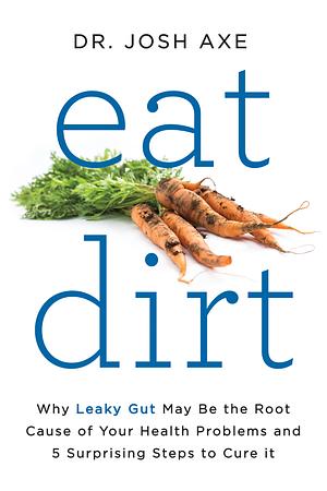 Eat Dirt: Why Leaky Gut May Be the Root Cause of Your Health Problems and 5 Surprising Steps to Cure It by Josh Axe