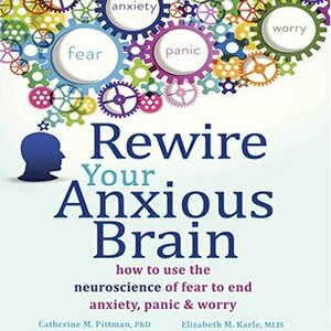 Rewire Your Anxious Brain: How to Use the Neuroscience of Fear to End Anxiety, Panic and Worry by Elizabeth M. Karle, Catherine M. Pittman