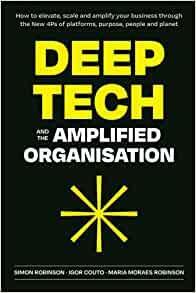 Deep Tech and the Amplified Organisation: How to Elevate, Scale and Amplify Your Business Through the New 4Ps of Platforms, Purpose, People and Planet by Simon Robinson (Consultant), Igor Couto, Maria Moraes Robinson