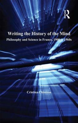 Writing the History of the Mind: Philosophy and Science in France, 1900 to 1960s by Cristina Chimisso