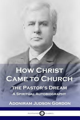 How Christ Came to Church: the Pastor's Dream: A Spiritual Autobiography by A. J. Gordon