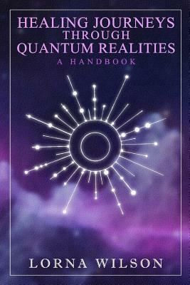 Healing Journeys Through Quantum Realities: The Handbook by Lorna Wilson