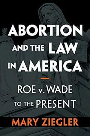 Abortion and the Law in America: Roe V. Wade to the Present by Mary Ziegler