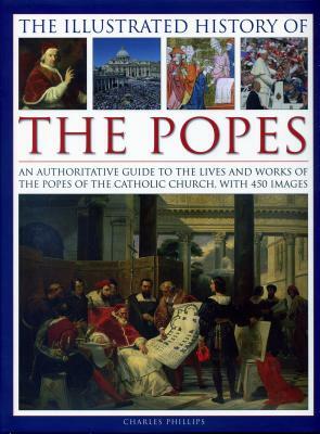 The Illustrated History of the Popes: An Authoritative Guide to the Lives and Works of the Popes of the Catholic Church, with 450 Images by Charles Phillips