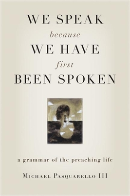 We Speak Because We Have First Been Spoken: A Grammar of the Preaching Life by Michael Pasquarello