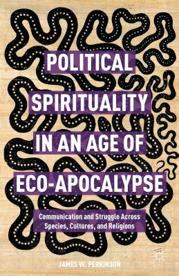 Political Spirituality in an Age of Eco-Apocalypse: Essays in Communication and Struggle Across Species, Cultures, and Religions by James W. Perkinson