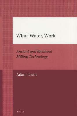 Wind, Water, Work: Ancient and Medieval Milling Technology by Adam Lucas