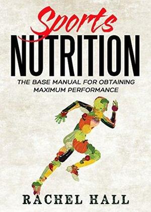 Sports Nutrition: The Base Manual For Obtaining Maximum Performance by Rachel Hall