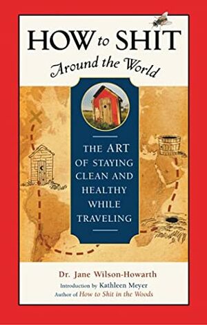 How to Shit Around the World: The Art of Staying Clean and Healthy While Traveling by Jane Wilson-Howarth, Kathleen Meyer