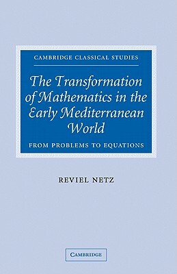 The Transformation of Mathematics in the Early Mediterranean World: From Problems to Equations by Reviel Netz