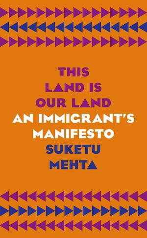 This Land Is Our Land: An Immigrant’s Manifesto by Suketu Mehta