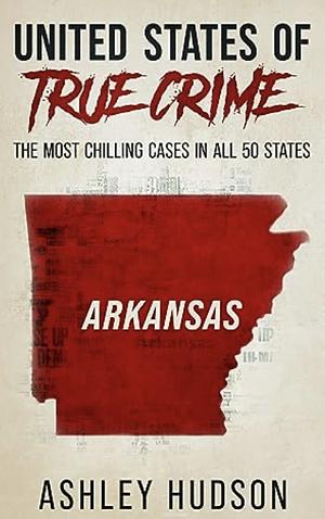 United States of True Crime: Arkansas: The Most Chilling Crimes in All 50 States by Ashley Hudson