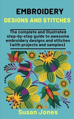 Embroidery Designs And Stitches: The Complete And Illusreated Step-by-Step Guide To Awesome Embroidery Designs And Stitches (With Projects & Samples) by Susan Jones