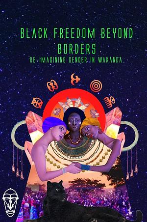 Black Freedom Beyond Borders: Re-imagining Gender in Wakanda by Yasmin Yonis, Tonjie Reese, Lawrence Barriner II, Innocent Immaculate Acan, Deleana Otherbull, Isa Woldeguiorguis, Philliph Drummond, Courtney Dozier, Yalini Dream, Amber Butts, Emanuel Brown, Dolores Chandler, Innocent Ilo, margaux delotte- bennett, Mercedes Mack, Zebib K. A., Morgan Christie, P Brown