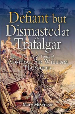 Defiant and Dismasted at Trafalgar: The Life and Times of Admiral Sir William Hargood by Mary McGrigor