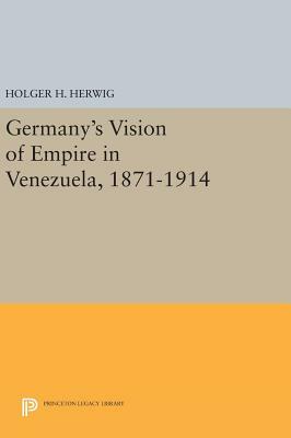 Germany's Vision of Empire in Venezuela, 1871-1914 by Holger H. Herwig