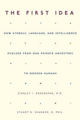 The First Idea: How Symbols, Language, and Intelligence Evolved from Our Primate Ancestors to Modern Humans by Stanley I. Greenspan, Stuart G. Shanker