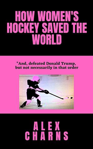 How Women's Hockey Saved the World (and defeated Donald Trump, but not necessarily in that order) by Alex Charns