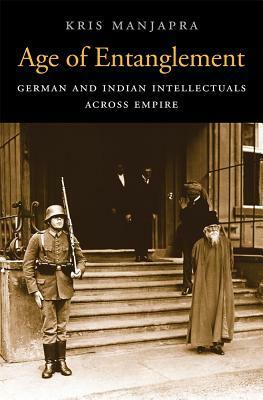 Age of Entanglement: German and Indian Intellectuals Across Empire by Kris Manjapra