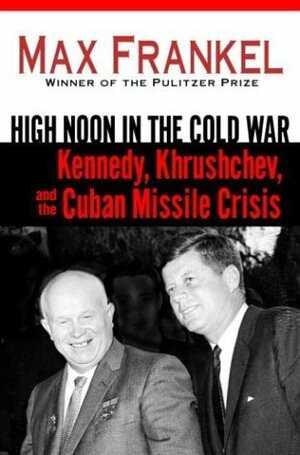 High Noon in the Cold War: Kennedy, Khrushchev, and the Cuban Missile Crisis by Max Frankel