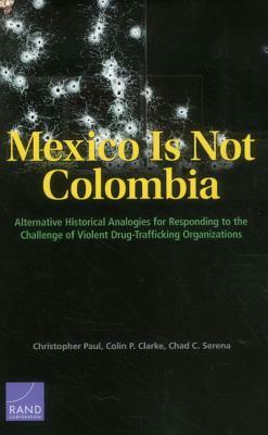 Mexico Is Not Colombia: Alternative Historical Analogies for Responding to the Challenge of Violent Drug-Trafficking Organizations by Colin P. Clarke, Christopher Paul, Chad C. Serena