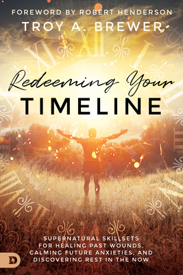 Redeeming Your Timeline: Supernatural Skillsets for Healing Past Wounds, Calming Future Anxieties, and Discovering Rest in the Now by Troy Brewer