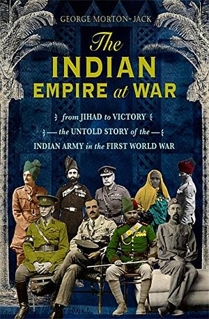The Indian Empire at War: From Jihad to Victory, the Untold Story of the Indian Army in the First World War by George Morton-Jack