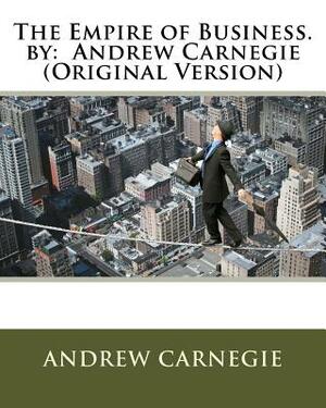 The Empire of Business. by: Andrew Carnegie (Original Version) by Andrew Carnegie