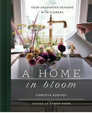 A Home in Bloom: Four Enchanted Seasons with Flowers by Christie Purifoy
