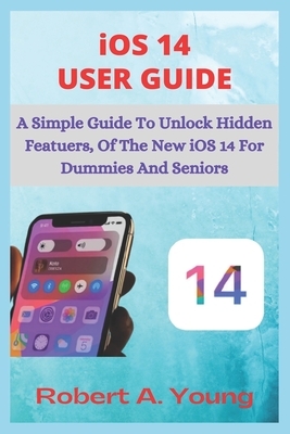 iOS 14 USER GUIDE: A Simple Guide To Unlock Hidden Features, With Screen Shot Tricks And Tips Of The New iOS 14 For Dummies And Seniors. by Robert A. Young