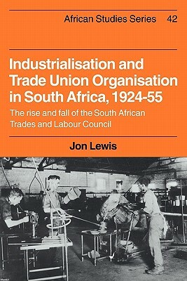 Industrialisation and Trade Union Organization in South Africa, 1924 1955: The Rise and Fall of the South African Trades and Labour Council by Jon Lewis, Andrew Lewis