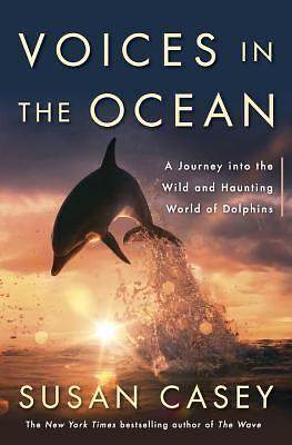 Voices in the Ocean: A Journey Into the Wild and Haunting World of Dolphins by Susan Casey