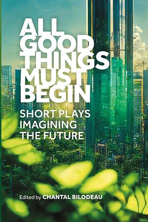 All Good Things Must Begin: Short Plays Imagining the Future by Chantal Bilodeau