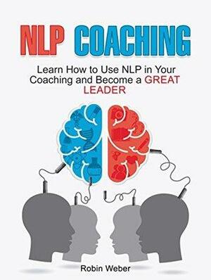 NLP Coaching: Learn How to Use NLP in Your Coaching and Become a Great Leader by Robin Weber