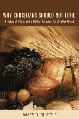 Why Christians Should Not Tithe: A History of Tithing and a Biblical Paradigm for Christian Giving by James D. Quiggle