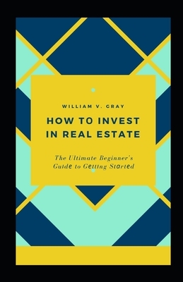 How t&#1086; Invest in Real Estate: The Ultimate Beginner's Gu&#1110;d&#1077; to G&#1077;tt&#1110;ng St&#1072;rt&#1077;d by William Gray