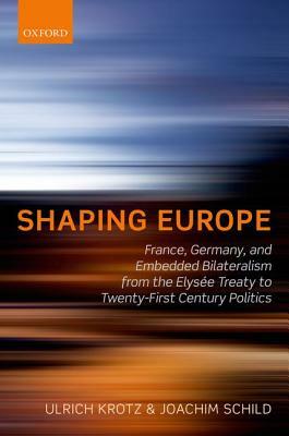 Shaping Europe: France, Germany, and Embedded Bilateralism from the Elysee Treaty to Twenty-First Century Politics by Joachim Schild, Ulrich Krotz