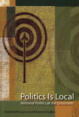 Politics Is Local: National Politics at the Grassroots by R. Kenneth Carty, Munroe Eagles