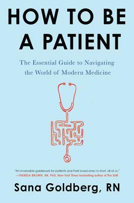 How to Be a Patient: The Essential Guide to Navigating the World of Modern Medicine by Sana Goldberg