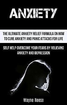 Anxiety: The Ultimate Anxiety Relief Formula On How To Cure Anxiety And Panic Attacks For Life (Self Help Overcome Your Fears by Relieving Anxiety and Depression) by Wayne Reese