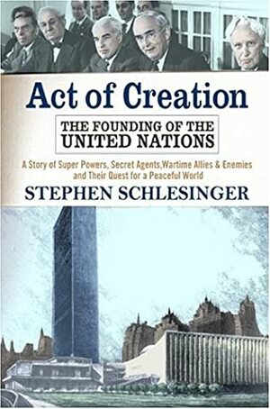 Act Of Creation: The Founding of the United Nations : A Story of Superpowers, Secret Agents, Wartime Allies and Enemies, and Their Quest for a Peaceful World by Stephen C. Schlesinger