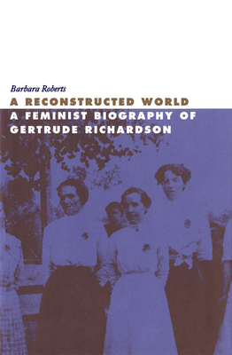 A Reconstructed World: A Feminist Biography of Gertrude Richardson by Barbara Roberts