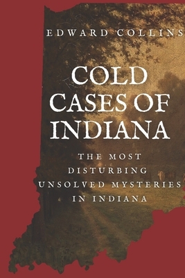 Cold Cases of Indiana: The Most Disturbing Unsolved Mysteries in Indiana by Edward Collins