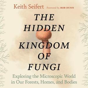 The Hidden Kingdom of Fungi: Exploring the Microscopic World in Our Forests, Homes, and Bodies by Keith Seifert