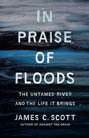 In Praise of Floods: The Untamed River and the Life It Brings by James C. Scott